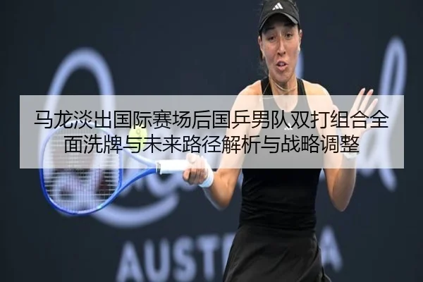 马龙淡出国际赛场后国乒男队双打组合全面洗牌与未来路径解析与战略调整